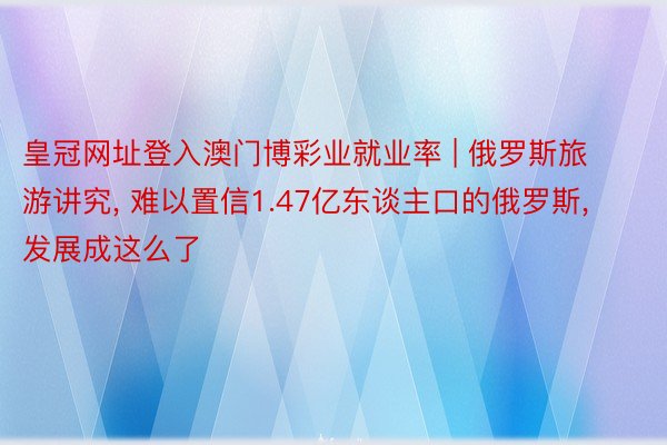 皇冠网址登入澳门博彩业就业率 | 俄罗斯旅游讲究, 难以置信1.47亿东谈主口的俄罗斯, 发展成这么了