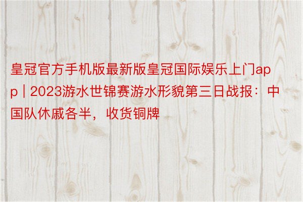 皇冠官方手机版最新版皇冠国际娱乐上门app | 2023游水世锦赛游水形貌第三日战报：中国队休戚各半，收货铜牌