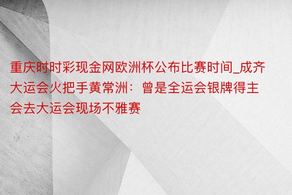 重庆时时彩现金网欧洲杯公布比赛时间_成齐大运会火把手黄常洲：曾是全运会银牌得主 会去大运会现场不雅赛