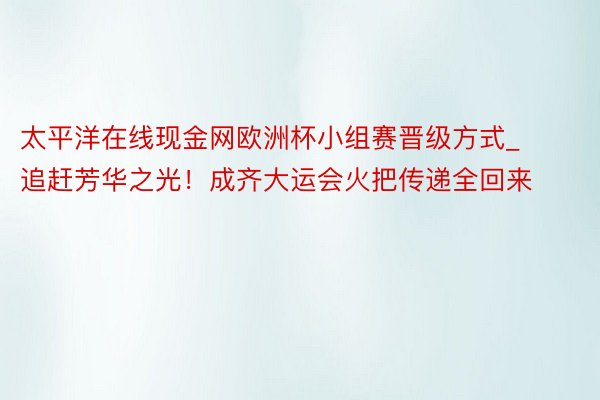 太平洋在线现金网欧洲杯小组赛晋级方式_追赶芳华之光！成齐大运会火把传递全回来