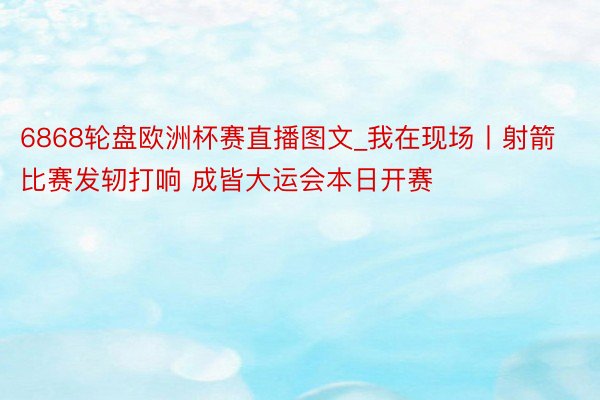 6868轮盘欧洲杯赛直播图文_我在现场丨射箭比赛发轫打响 成皆大运会本日开赛