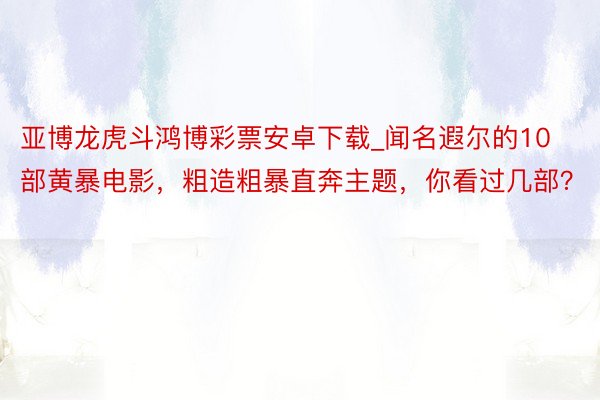 亚博龙虎斗鸿博彩票安卓下载_闻名遐尔的10部黄暴电影，粗造粗暴直奔主题，你看过几部？