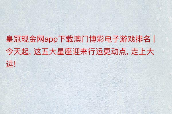 皇冠现金网app下载澳门博彩电子游戏排名 | 今天起， 这五大星座迎来行运更动点， 走上大运!