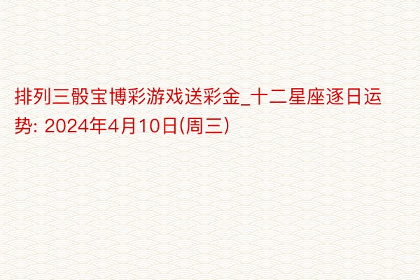 排列三骰宝博彩游戏送彩金_十二星座逐日运势: 2024年4月10日(周三)