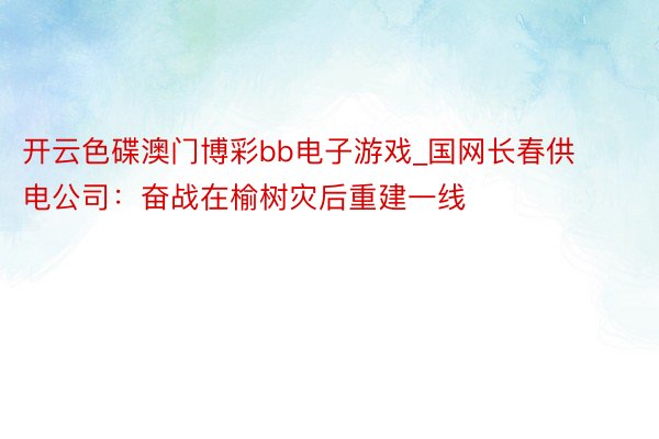 开云色碟澳门博彩bb电子游戏_国网长春供电公司：奋战在榆树灾后重建一线