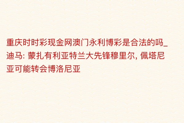 重庆时时彩现金网澳门永利博彩是合法的吗_迪马: 蒙扎有利亚特兰大先锋穆里尔, 佩塔尼亚可能转会博洛尼亚