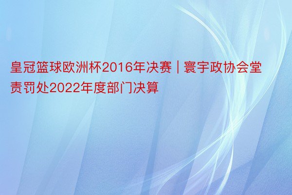 皇冠篮球欧洲杯2016年决赛 | 寰宇政协会堂责罚处2022年度部门决算