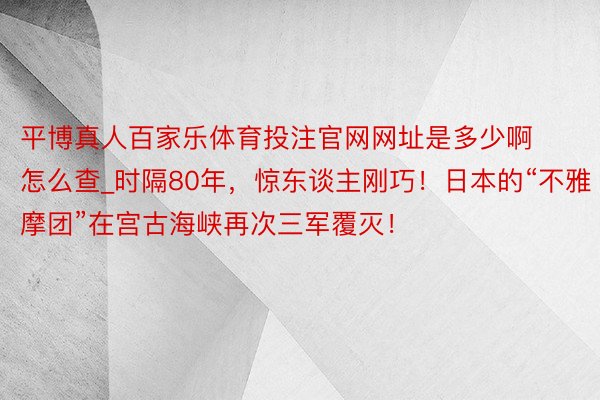 平博真人百家乐体育投注官网网址是多少啊怎么查_时隔80年，惊东谈主刚巧！日本的“不雅摩团”在宫古海峡再次三军覆灭！