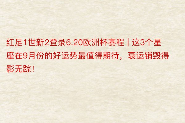 红足1世新2登录6.20欧洲杯赛程 | 这3个星座在9月份的好运势最值得期待，衰运销毁得影无踪！