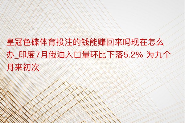 皇冠色碟体育投注的钱能赚回来吗现在怎么办_印度7月俄油入口量环比下落5.2% 为九个月来初次