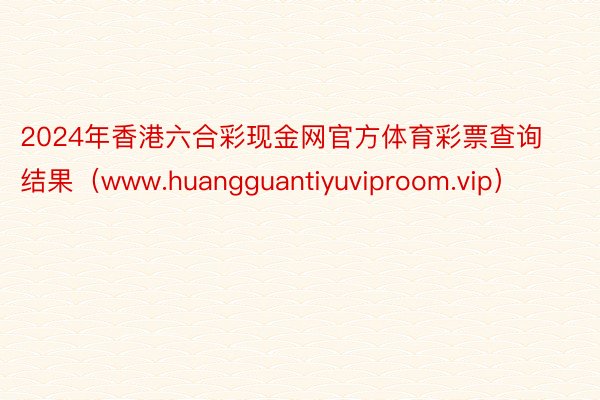 2024年香港六合彩现金网官方体育彩票查询结果（www.huangguantiyuviproom.vip）