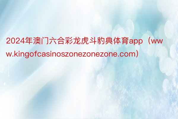 2024年澳门六合彩龙虎斗豹典体育app（www.kingofcasinoszonezonezone.com）
