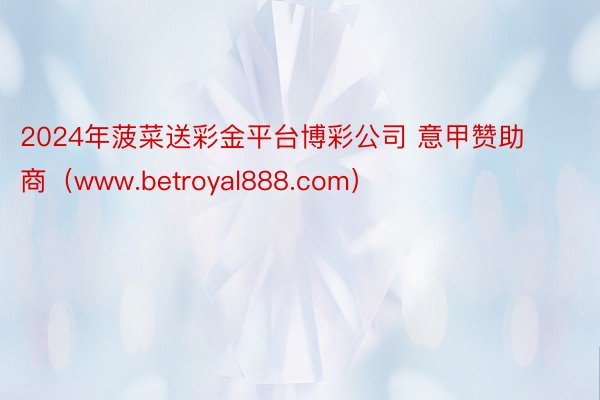 2024年菠菜送彩金平台博彩公司 意甲赞助商（www.betroyal888.com）