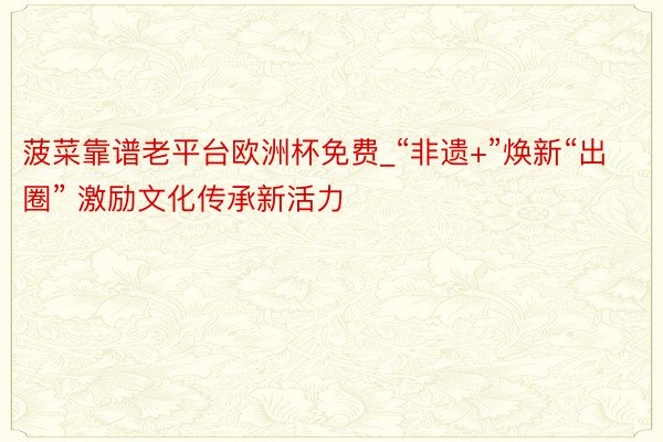 菠菜靠谱老平台欧洲杯免费_“非遗+”焕新“出圈” 激励文化传承新活力