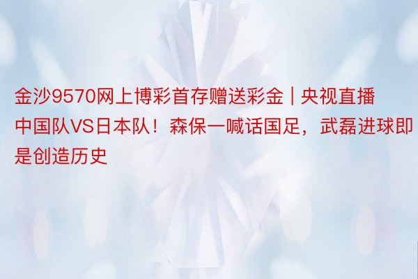 金沙9570网上博彩首存赠送彩金 | 央视直播中国队VS日本队！森保一喊话国足，武磊进球即是创造历史