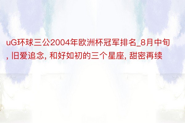 uG环球三公2004年欧洲杯冠军排名_8月中旬, 旧爱追念, 和好如初的三个星座, 甜密再续