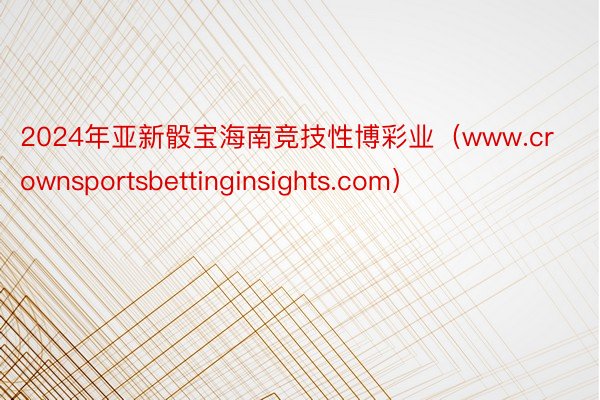 2024年亚新骰宝海南竞技性博彩业（www.crownsportsbettinginsights.com）