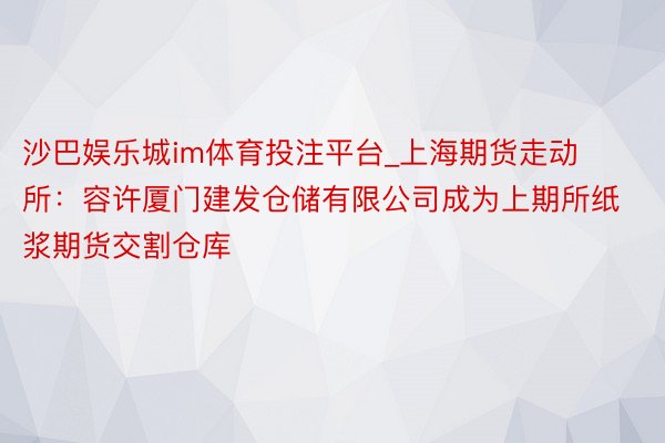 沙巴娱乐城im体育投注平台_上海期货走动所：容许厦门建发仓储有限公司成为上期所纸浆期货交割仓库