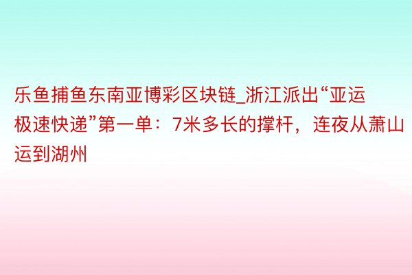 乐鱼捕鱼东南亚博彩区块链_浙江派出“亚运极速快递”第一单：7米多长的撑杆，连夜从萧山运到湖州