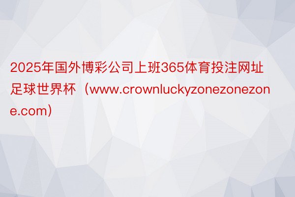 2025年国外博彩公司上班365体育投注网址足球世界杯（www.crownluckyzonezonezone.com）