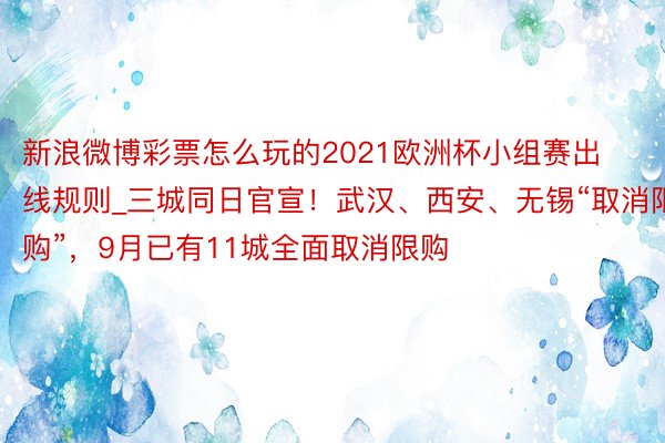 新浪微博彩票怎么玩的2021欧洲杯小组赛出线规则_三城同日官宣！武汉、西安、无锡“取消限购”，9月已有11城全面取消限购