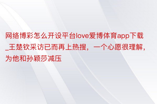 网络博彩怎么开设平台love爱博体育app下载_王楚钦采访已而再上热搜，一个心愿很理解，为他和孙颖莎减压