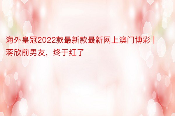 海外皇冠2022款最新款最新网上澳门博彩 | 蒋欣前男友，终于红了