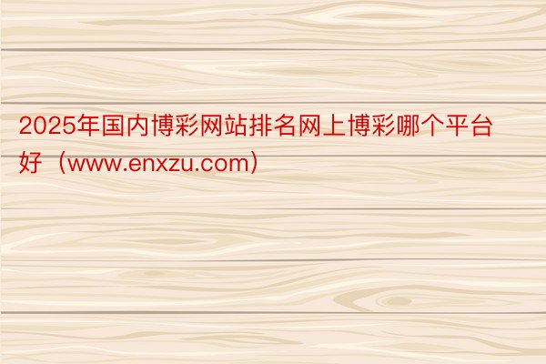 2025年国内博彩网站排名网上博彩哪个平台好（www.enxzu.com）