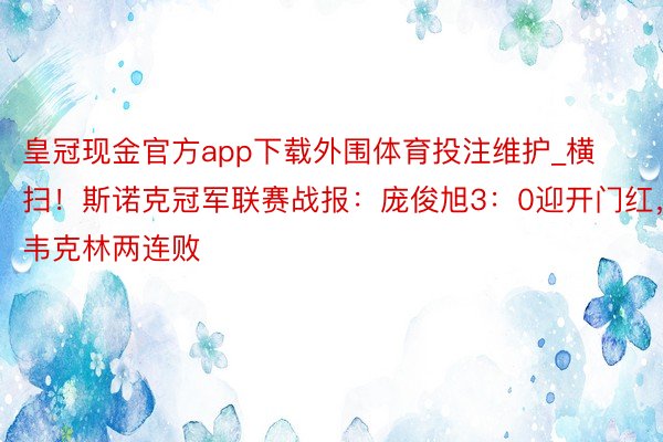 皇冠现金官方app下载外围体育投注维护_横扫！斯诺克冠军联赛战报：庞俊旭3：0迎开门红，韦克林两连败